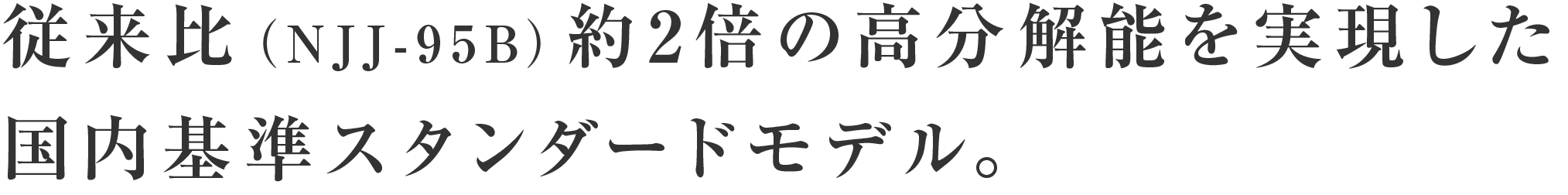 従来比（NJJ-95B）約2倍の高分解能を実現した	国内基準スタンダードモデル。
